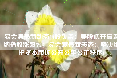易会满最新动态(A股头条：美股低开高走纳指收涨超3%；易会满最新表态：坚决维护资本市场公开公平公正秩序)