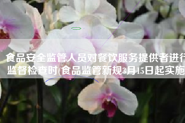 食品安全监管人员对餐饮服务提供者进行监督检查时(食品监管新规3月15日起实施)