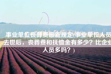 事业单位丧葬费最新规定(事业单位人员去世后，丧葬费和抚恤金有多少？比企业人员多吗？)