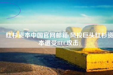 红杉资本中国官网邮箱(风投巨头红杉资本遭受BEC攻击)