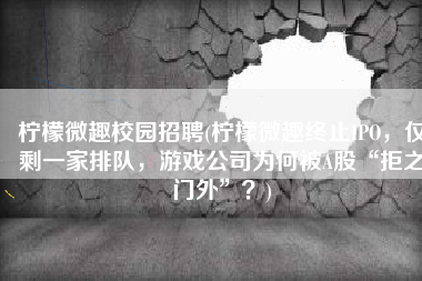 柠檬微趣校园招聘(柠檬微趣终止IPO，仅剩一家排队，游戏公司为何被A股“拒之门外”？)