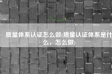 质量体系认证怎么做(质量认证体系是什么，怎么做)