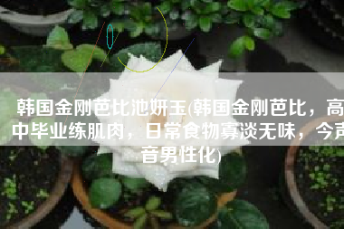 韩国金刚芭比池妍玉(韩国金刚芭比，高中毕业练肌肉，日常食物寡淡无味，今声音男性化)