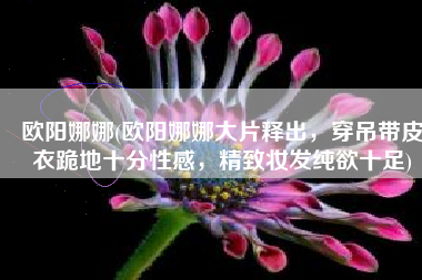 欧阳娜娜(欧阳娜娜大片释出，穿吊带皮衣跪地十分性感，精致妆发纯欲十足)