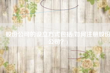 股份公司的设立方式包括(如何注册股份公司？)
