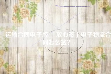 运输合同电子版(「放心签」电子物流合同怎么签？)