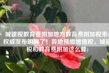 城建税教育费附加地方教育费附加税率(权威发布明确了！异地预缴增值税，城建税和教育费附加这么算)