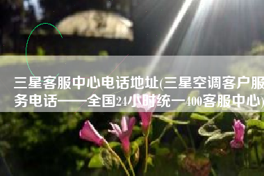 三星客服中心电话地址(三星空调客户服务电话——全国24小时统一400客服中心)