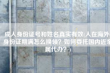 成人身份证号和姓名真实有效(人在海外，身份证期满怎么换领？如何委托国内近亲属代办？)
