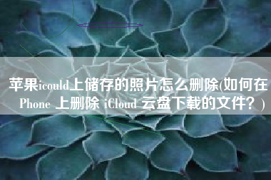 苹果icould上储存的照片怎么删除(如何在 iPhone 上删除 iCloud 云盘下载的文件？)