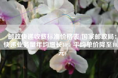 邮政快递收费标准价格表(国家邮政局：快递业务量年均增长40% 平均单价降至10.6元)
