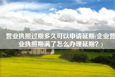 营业执照过期多久可以申请延期(企业营业执照期满了怎么办理延期？)