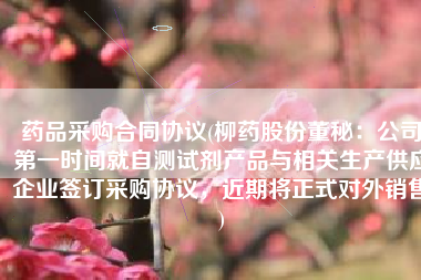药品采购合同协议(柳药股份董秘：公司第一时间就自测试剂产品与相关生产供应企业签订采购协议，近期将正式对外销售)