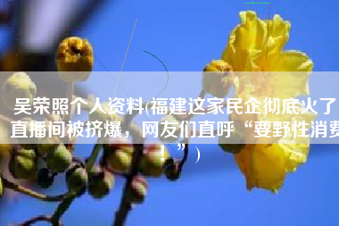 吴荣照个人资料(福建这家民企彻底火了！直播间被挤爆，网友们直呼“要野性消费！”)