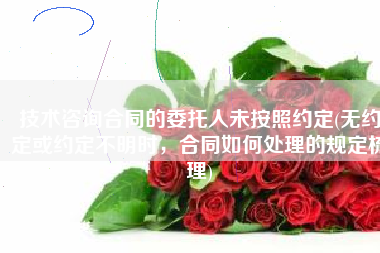 技术咨询合同的委托人未按照约定(无约定或约定不明时，合同如何处理的规定梳理)