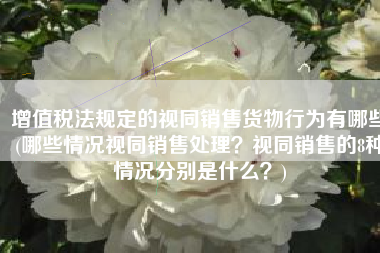 增值税法规定的视同销售货物行为有哪些(哪些情况视同销售处理？视同销售的8种情况分别是什么？)