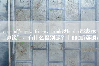 verge of(Verge、fringe、brink及border都表示“边缘”，有什么区别呢？丨BBC听英语)