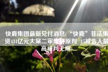 快鹿集团最新兑付消息(“快鹿”非法集资434亿元大案二审维持原判  15被告人最高被判无期)