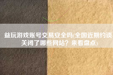 益玩游戏账号交易安全吗(全国近期约谈、关闭了哪些网站？来看盘点)