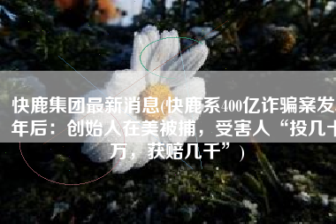 快鹿集团最新消息(快鹿系400亿诈骗案发5年后：创始人在美被捕，受害人“投几十万，获赔几千”)