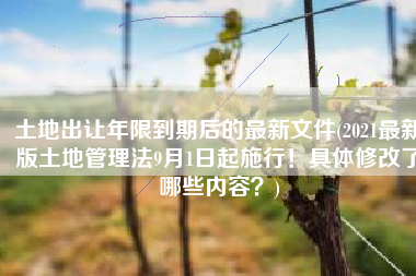 土地出让年限到期后的最新文件(2021最新版土地管理法9月1日起施行！具体修改了哪些内容？)