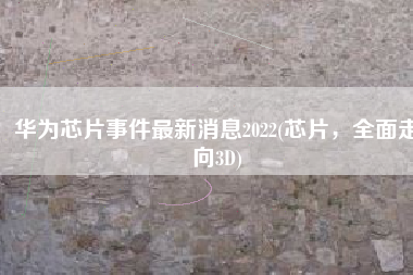 华为芯片事件最新消息2022(芯片，全面走向3D)