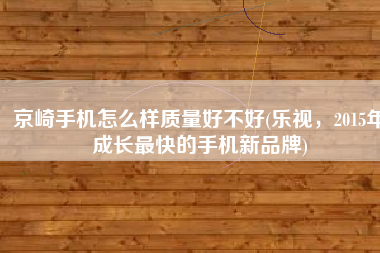 京崎手机怎么样质量好不好(乐视，2015年成长最快的手机新品牌)