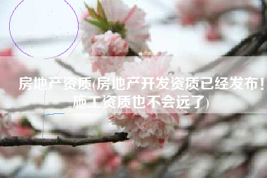 房地产资质(房地产开发资质已经发布！施工资质也不会远了)