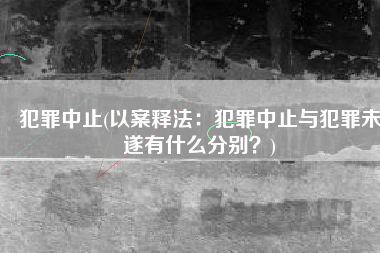 犯罪中止(以案释法：犯罪中止与犯罪未遂有什么分别？)