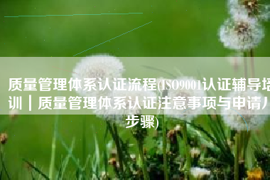 质量管理体系认证流程(ISO9001认证辅导培训｜质量管理体系认证注意事项与申请八步骤)