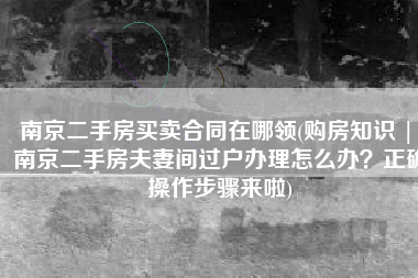 南京二手房买卖合同在哪领(购房知识 | 南京二手房夫妻间过户办理怎么办？正确操作步骤来啦)