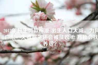 2012年超生罚款标准(出生人口大减，为何广东一夫妻超生还会被征收 32 万社会抚养费？)