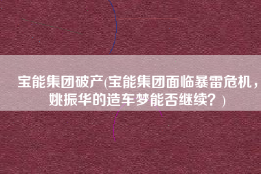 宝能集团破产(宝能集团面临暴雷危机，姚振华的造车梦能否继续？)