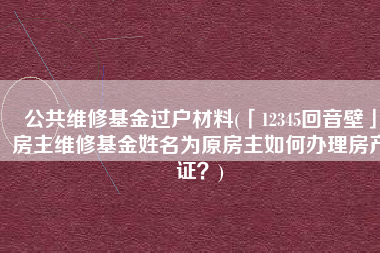 公共维修基金过户材料(「12345回音壁」房主维修基金姓名为原房主如何办理房产证？)