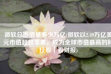 微软总市值是多少万亿(微软以2.49万亿美元市值超越苹果，成为全球市值最高的科技股｜看财报)