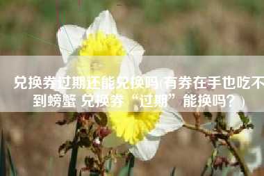 兑换券过期还能兑换吗(有券在手也吃不到螃蟹 兑换券“过期”能换吗？)