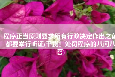 程序正当原则要求所有行政决定作出之前都要举行听证(干货！处罚程序的八问八答)