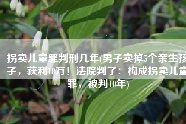 拐卖儿童罪判刑几年(男子卖掉5个亲生孩子，获利18万！法院判了：构成拐卖儿童罪，被判10年)
