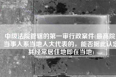 中级法院管辖的第一审行政案件(最高院：当事人系当地人大代表的，能否据此认定其经常居住地即在当地)
