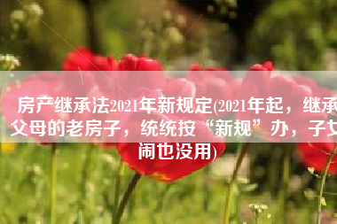 房产继承法2021年新规定(2021年起，继承父母的老房子，统统按“新规”办，子女闹也没用)