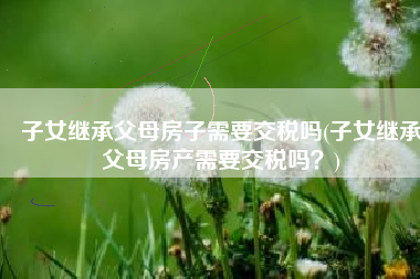 子女继承父母房子需要交税吗(子女继承父母房产需要交税吗？)