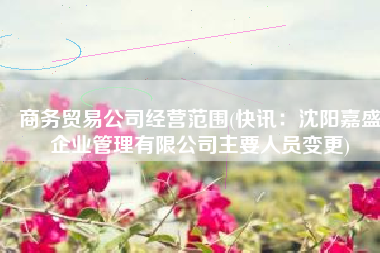 商务贸易公司经营范围(快讯：沈阳嘉盛企业管理有限公司主要人员变更)