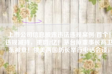 上市公司信息披露违法违规案例(首个！违规减持，重罚2亿！茅台原董事长高卫东被查！俄美两国防长举行电话会谈)