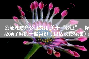 公证处财产公证费用(关于“公证”，你必须了解的一些常识（包括收费标准）)