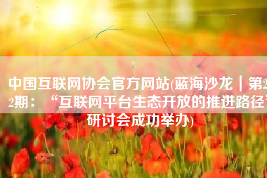 中国互联网协会官方网站(蓝海沙龙｜第252期：“互联网平台生态开放的推进路径”研讨会成功举办)