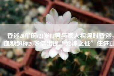 昏迷20年的(21岁IT男与家人视频时昏迷，血糖超标20多倍出现“死神之征”住进EICU)