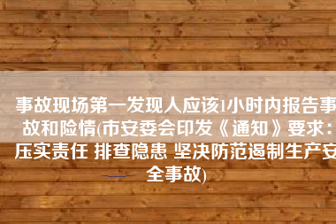 事故现场第一发现人应该1小时内报告事故和险情(市安委会印发《通知》要求：压实责任 排查隐患 坚决防范遏制生产安全事故)