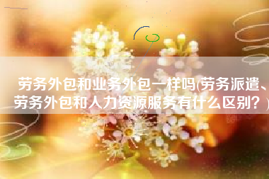 劳务外包和业务外包一样吗(劳务派遣、劳务外包和人力资源服务有什么区别？)