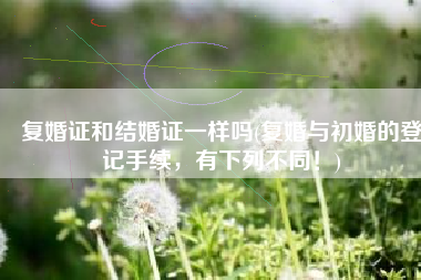 复婚证和结婚证一样吗(复婚与初婚的登记手续，有下列不同！)