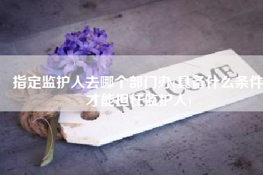 指定监护人去哪个部门办(具备什么条件才能担任监护人)